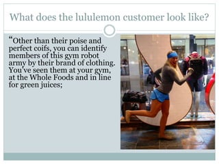 What does the lululemon customer look like?
“Other than their poise and

perfect coifs, you can identify
members of this gym robot
army by their brand of clothing.
You’ve seen them at your gym,
at the Whole Foods and in line
for green juices;

 