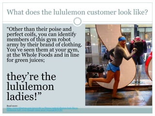 What does the lululemon customer look like?
“Other than their poise and
perfect coifs, you can identify
members of this gym robot
army by their brand of clothing.
You’ve seen them at your gym,
at the Whole Foods and in line
for green juices;

they’re the
lululemon
ladies!”
Read more:
http://www.blisstree.com/2013/08/14/fitness/optical-illusion-look-like-alululemon-lady-even-though-youre-poor/#ixzz2gOfyUCB7

 
