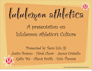 lululemon athletica
        A presentation on
  lululemon athletica’s Culture

         Presented by Team lulu (3)
Justin Breton - Hank Chow - Jenna Cristello
   Galin Ma - Alexis Smith - Erin Thomas
                                http://icr.vo.llnwd.net/o1/IDM_Hosting/VAR/Lulu/lulu_2007_review.html


                                                                                                        1
 