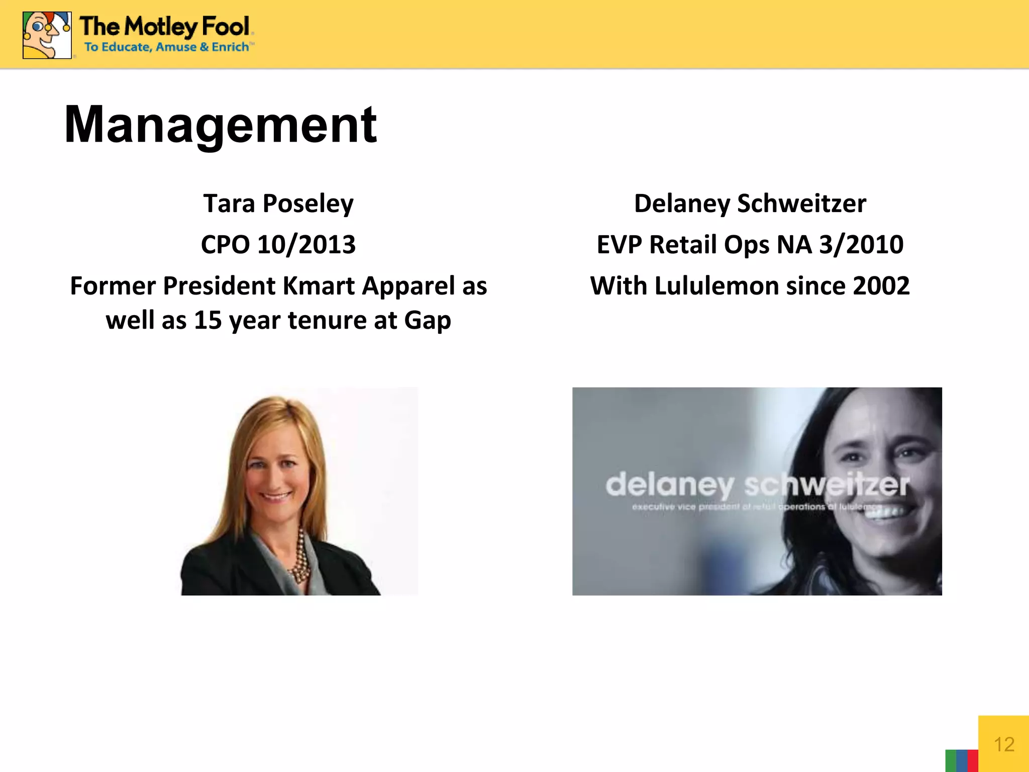 Management
Tara Poseley
CPO 10/2013
Former President Kmart Apparel as
well as 15 year tenure at Gap
Delaney Schweitzer
EVP Retail Ops NA 3/2010
With Lululemon since 2002
12
 