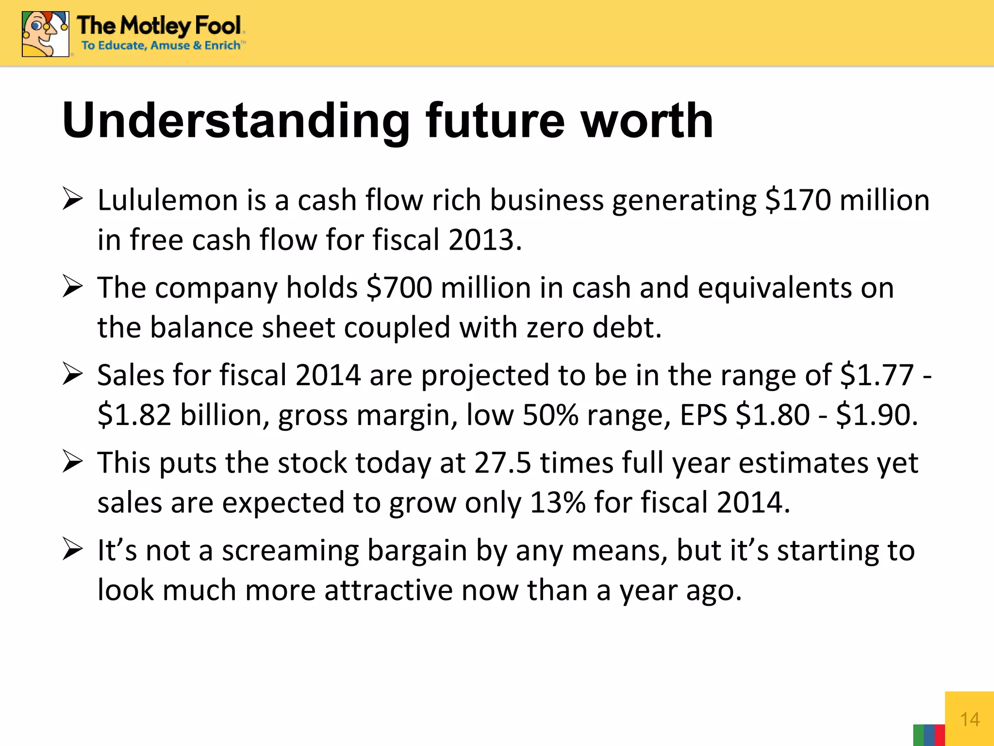  Lululemon is a cash flow rich business generating $170 million
in free cash flow for fiscal 2013.
 The company holds $700 million in cash and equivalents on
the balance sheet coupled with zero debt.
 Sales for fiscal 2014 are projected to be in the range of $1.77 -
$1.82 billion, gross margin, low 50% range, EPS $1.80 - $1.90.
 This puts the stock today at 27.5 times full year estimates yet
sales are expected to grow only 13% for fiscal 2014.
 It’s not a screaming bargain by any means, but it’s starting to
look much more attractive now than a year ago.
14
Understanding future worth
 