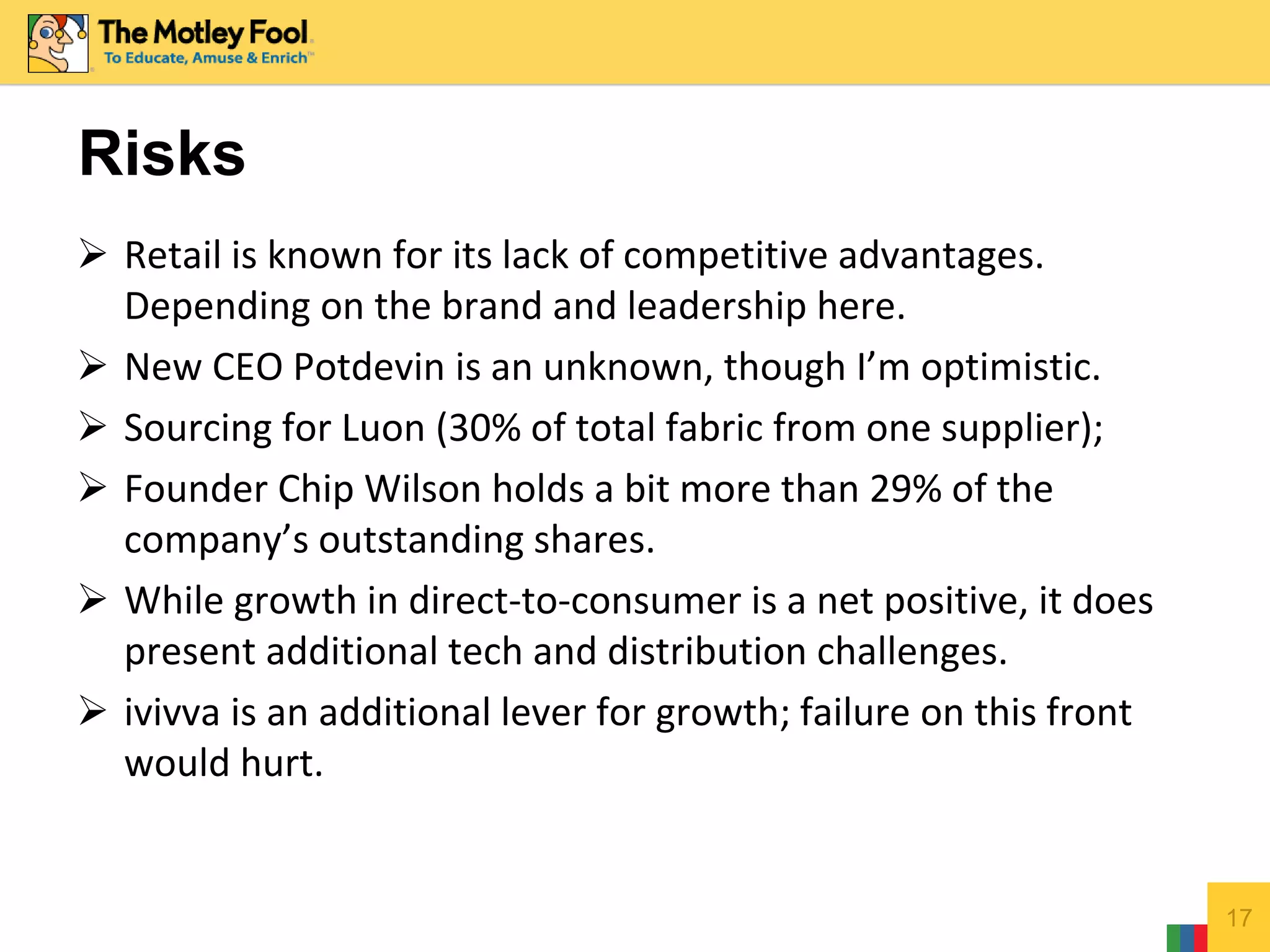  Retail is known for its lack of competitive advantages.
Depending on the brand and leadership here.
 New CEO Potdevin is an unknown, though I’m optimistic.
 Sourcing for Luon (30% of total fabric from one supplier);
 Founder Chip Wilson holds a bit more than 29% of the
company’s outstanding shares.
 While growth in direct-to-consumer is a net positive, it does
present additional tech and distribution challenges.
 ivivva is an additional lever for growth; failure on this front
would hurt.
17
Risks
 