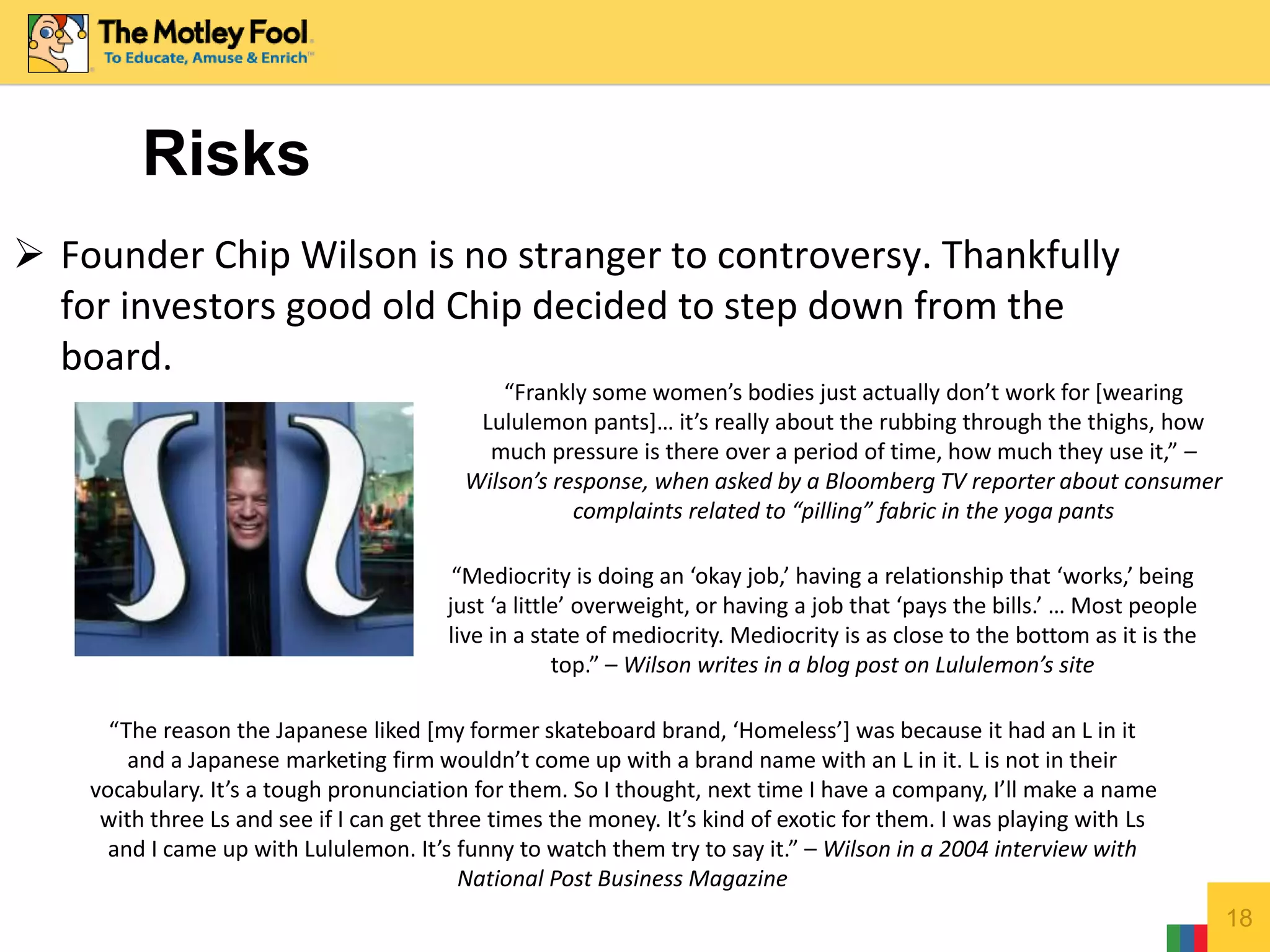 18
 Founder Chip Wilson is no stranger to controversy. Thankfully
for investors good old Chip decided to step down from the
board.
Risks
“Frankly some women’s bodies just actually don’t work for [wearing
Lululemon pants]… it’s really about the rubbing through the thighs, how
much pressure is there over a period of time, how much they use it,” –
Wilson’s response, when asked by a Bloomberg TV reporter about consumer
complaints related to “pilling” fabric in the yoga pants
“Mediocrity is doing an ‘okay job,’ having a relationship that ‘works,’ being
just ‘a little’ overweight, or having a job that ‘pays the bills.’ … Most people
live in a state of mediocrity. Mediocrity is as close to the bottom as it is the
top.” – Wilson writes in a blog post on Lululemon’s site
“The reason the Japanese liked [my former skateboard brand, ‘Homeless’] was because it had an L in it
and a Japanese marketing firm wouldn’t come up with a brand name with an L in it. L is not in their
vocabulary. It’s a tough pronunciation for them. So I thought, next time I have a company, I’ll make a name
with three Ls and see if I can get three times the money. It’s kind of exotic for them. I was playing with Ls
and I came up with Lululemon. It’s funny to watch them try to say it.” – Wilson in a 2004 interview with
National Post Business Magazine
 