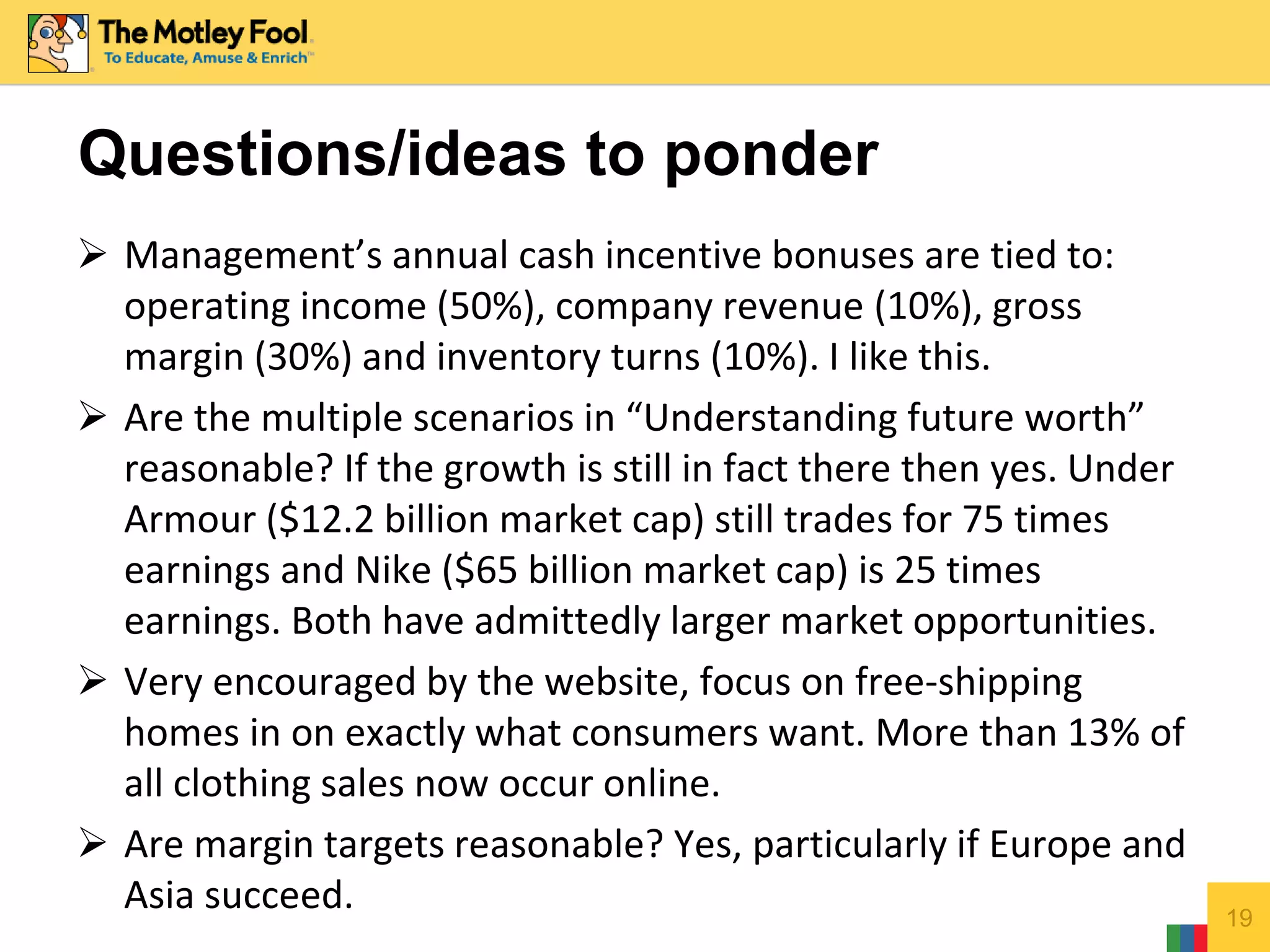  Management’s annual cash incentive bonuses are tied to:
operating income (50%), company revenue (10%), gross
margin (30%) and inventory turns (10%). I like this.
 Are the multiple scenarios in “Understanding future worth”
reasonable? If the growth is still in fact there then yes. Under
Armour ($12.2 billion market cap) still trades for 75 times
earnings and Nike ($65 billion market cap) is 25 times
earnings. Both have admittedly larger market opportunities.
 Very encouraged by the website, focus on free-shipping
homes in on exactly what consumers want. More than 13% of
all clothing sales now occur online.
 Are margin targets reasonable? Yes, particularly if Europe and
Asia succeed. 19
Questions/ideas to ponder
 
