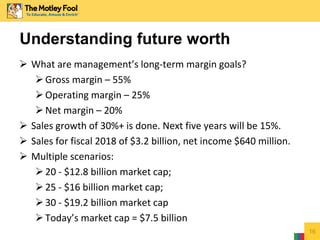  What are management’s long-term margin goals?
Gross margin – 55%
Operating margin – 25%
Net margin – 20%
 Sales growth of 30%+ is done. Next five years will be 15%.
 Sales for fiscal 2018 of $3.2 billion, net income $640 million.
 Multiple scenarios:
20 - $12.8 billion market cap;
25 - $16 billion market cap;
30 - $19.2 billion market cap
Today’s market cap = $7.5 billion
16
Understanding future worth
 