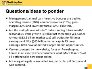  Management’s annual cash incentive bonuses are tied to:
operating income (50%), company revenue (10%), gross
margin (30%) and inventory turns (10%). I like this.
 Are the multiple scenarios in “Understanding future worth”
reasonable? If the growth is still in fact there then yes. Under
Armour ($12.2 billion market cap) still trades for 75 times
earnings and Nike ($65 billion market cap) is 25 times
earnings. Both have admittedly larger market opportunities.
 Very encouraged by the website, focus on free-shipping
homes in on exactly what consumers want. More than 13% of
all clothing sales now occur online.
 Are margin targets reasonable? Yes, particularly if Europe and
Asia succeed. 19
Questions/ideas to ponder
 