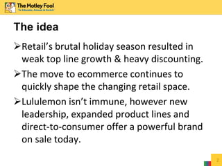 Retail’s brutal holiday season resulted in
weak top line growth & heavy discounting.
The move to ecommerce continues to
quickly shape the changing retail space.
Lululemon isn’t immune, however new
leadership, expanded product lines and
direct-to-consumer offer a powerful brand
on sale today.
2
The idea
 