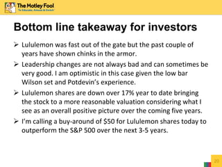  Lululemon was fast out of the gate but the past couple of
years have shown chinks in the armor.
 Leadership changes are not always bad and can sometimes be
very good. I am optimistic in this case given the low bar
Wilson set and Potdevin’s experience.
 Lululemon shares are down over 17% year to date bringing
the stock to a more reasonable valuation considering what I
see as an overall positive picture over the coming five years.
 I’m calling a buy-around of $50 for Lululemon shares today to
outperform the S&P 500 over the next 3-5 years.
20
Bottom line takeaway for investors
 
