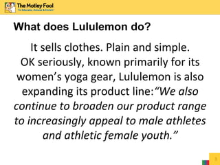 3
What does Lululemon do?
It sells clothes. Plain and simple.
OK seriously, known primarily for its
women’s yoga gear, Lululemon is also
expanding its product line:“We also
continue to broaden our product range
to increasingly appeal to male athletes
and athletic female youth.”
 