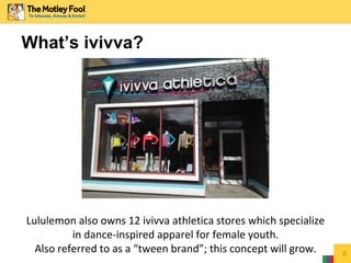 Lululemon also owns 12 ivivva athletica stores which specialize
in dance-inspired apparel for female youth.
Also referred to as a “tween brand”; this concept will grow. 8
What’s ivivva?
 