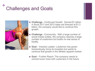 +
    Challenges and Goals

                Challenge - Continued Growth: Earned $1 billion
                 in fiscal 2011 and 2012 sales are forecast at $1.3
                 billion, the company would like to continue this
                 growth.

                Challenge - Community: With a large number of
                 social media outlets, the company reaches a large
                 number of customers but builds no real sense of
                 loyalty.

                Goal – Industry Leader: Lululemon has grown
                 tremendously since its inception but wants to
                 continue that growth in the athletic apparel market.

                Goal – Further Reach: The company needs to
                 connect even more with customers in the future.
 