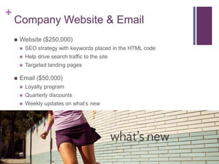 +
    Company Website & Email
       Website ($250,000)
           SEO strategy with keywords placed in the HTML code
           Help drive search traffic to the site
           Targeted landing pages

       Email ($50,000)
           Loyalty program
           Quarterly discounts
           Weekly updates on what’s new
 