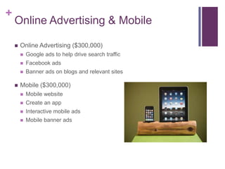+
    Online Advertising & Mobile

       Online Advertising ($300,000)
           Google ads to help drive search traffic
           Facebook ads
           Banner ads on blogs and relevant sites

       Mobile ($300,000)
           Mobile website
           Create an app
           Interactive mobile ads
           Mobile banner ads
 