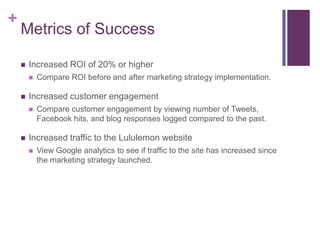 +
    Metrics of Success

       Increased ROI of 20% or higher
           Compare ROI before and after marketing strategy implementation.

       Increased customer engagement
           Compare customer engagement by viewing number of Tweets,
            Facebook hits, and blog responses logged compared to the past.

       Increased traffic to the Lululemon website
           View Google analytics to see if traffic to the site has increased since
            the marketing strategy launched.
 