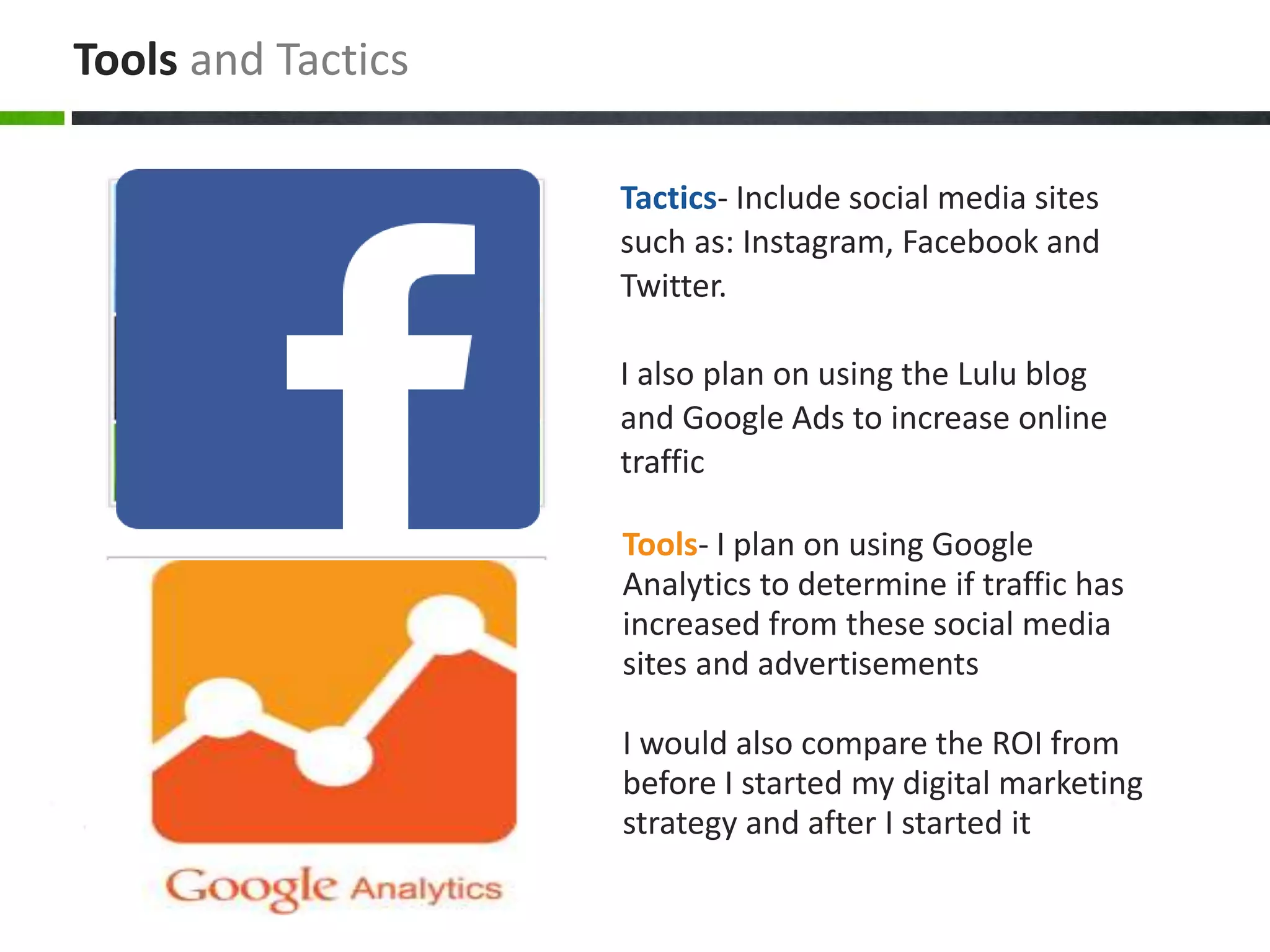 Tools- I plan on using Google
Analytics to determine if traffic has
increased from these social media
sites and advertisements
I would also compare the ROI from
before I started my digital marketing
strategy and after I started it
Tactics- Include social media sites
such as: Instagram, Facebook and
Twitter.
I also plan on using the Lulu blog
and Google Ads to increase online
traffic
Tools and Tactics
 