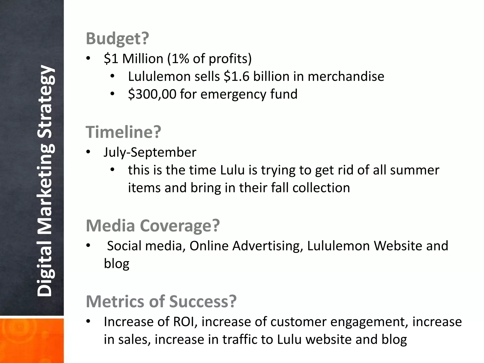 DigitalMarketingStrategy Budget?
• $1 Million (1% of profits)
• Lululemon sells $1.6 billion in merchandise
• $300,00 for emergency fund
Timeline?
• July-September
• this is the time Lulu is trying to get rid of all summer
items and bring in their fall collection
Media Coverage?
• Social media, Online Advertising, Lululemon Website and
blog
Metrics of Success?
• Increase of ROI, increase of customer engagement, increase
in sales, increase in traffic to Lulu website and blog
 