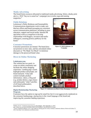 Media Advertising
The brand limits resources allocated to traditional media advertising. Select, cheeky print
ads (i.e. 2010 “Say no to camel toe” campaign) run in niche yoga and running
magazines.8

Public Relations
Lululemon’s Public Relations and Sustainability
Communications departments work to make sure
that key efforts and brand messaging are consistent
across communication platforms, including in-store
educators, support and social media. Internal PR
specialists work as evangelists to develop
relationships with bloggers, investors and media
influencers, ensuring positive publicity for the
brand.9

Consumer Promotions
Consumer promotions are limited. The brand does                                          Figure 12: 2010 Lululemon Ad
                                                                                                   Campaign
not promote in-store sales, and has articulated online
discounts as “We Made Too Much” to minimize
damage to the perceived brand value.

Direct & Online Marketing

Lululemon.com.
The website has two goals: to
create an online community and
facilitate the online shopping
experience. Landing page visuals
highlight product and people, not
brand elements. Value-add
content includes product
information, videos, a blog and
(e.g. product demos, yoga classes
and ambassador “chats”) profiles
of all brand ambassadors,
described below.
                                                          Figure 13: Lululemon.com Black Friday Homepage, 11/23/2012
Digital Relationship Marketing
Program.
Customers have the option to sign up for email list, but it is not aggressively marketed on
the consumer landing page, staying true to the visual language of the brand and
improving the consumer landing experience.


8
 Helliker, Kevin. “Lululemon Grows Fast on a Slim Budget”. WSJ, September 13, 2010.
http://online.wsj.com/article/SB10001424052748703960004575481890366935552.html
9
  careers | lululemon athletica. (n.d.). yoga clothes & running gear for sweaty workouts | lululemon athletica. Retrieved October 25,
2012, from http://www.lululemon.com/about/careers
                                                                                                                                    10
 