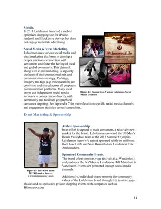 Mobile.
In 2011 Lululemon launched a mobile
optimized shopping site for iPhone,
Android and Blackberry devices but does
not engage in mobile advertising.

Social Media & Viral Marketing.
Lululemon uses various social media and
viral marketing platforms to develop a
deeper emotional connection with
consumers and foster the feeling of local
and global community. This channel,
along with event marketing, is arguably
the heart of their promotional mix and
communications strategy. Verbiage,
imagery and tags (e.g. #thesweatlife) are
consistent and shared across all corporate
communication platforms. Many local
stores use independent social media         Figure 14: Images from Various Lululemon Social
                                            Media Channels
accounts to connect more directly with
community and facilitate geographical
consumer targeting. See Appendix 7 for more details on specific social media channels
and engagement statistics versus competitors.

Event Marketing & Sponsorship


                                Athlete Sponsorship.
                                In an effort to appeal to male consumers, a relatively new
                                market for the brand, Lululemon sponsored the US Men’s
                                Beach Volleyball team at the 2012 Summer Olympics.
                                Lululemon logo (w/o name) appeared subtly on uniforms.
                                Both Jake Gibb and Sean Rosenthal are Lululemon Elite
                                Ambassadors.

                                Sponsored Community Events.
                                The brand often sponsors yoga festivals (i.e. Wanderlust)
                                and produces the SeaWheeze Lululemon Half Marathon in
                                Vancouver. Events are promoted through social media
  Figure 15: Jake Gibb at the   channels.
    2012 Olympics. Source:
   www.lululemonstory.com     Additionally, individual stores promote the community
                              values of the Lululemon brand through free in-store yoga
classes and co-sponsored private shopping events with companies such as
Bloomspot.com.


                                                                                              11
 