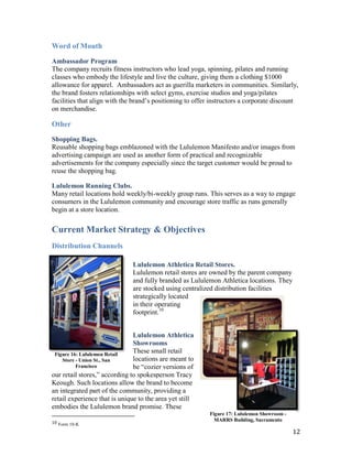 Word of Mouth

Ambassador Program
The company recruits fitness instructors who lead yoga, spinning, pilates and running
classes who embody the lifestyle and live the culture, giving them a clothing $1000
allowance for apparel. Ambassadors act as guerilla marketers in communities. Similarly,
the brand fosters relationships with select gyms, exercise studios and yoga/pilates
facilities that align with the brand’s positioning to offer instructors a corporate discount
on merchandise.

Other
Shopping Bags.
Reusable shopping bags emblazoned with the Lululemon Manifesto and/or images from
advertising campaign are used as another form of practical and recognizable
advertisements for the company especially since the target customer would be proud to
reuse the shopping bag.

Lululemon Running Clubs.
Many retail locations hold weekly/bi-weekly group runs. This serves as a way to engage
consumers in the Lululemon community and encourage store traffic as runs generally
begin at a store location.

Current Market Strategy & Objectives
Distribution Channels

                              Lululemon Athletica Retail Stores.
                              Lululemon retail stores are owned by the parent company
                              and fully branded as Lululemon Athletica locations. They
                              are stocked using centralized distribution facilities
                              strategically located
                              in their operating
                              footprint.10


                               Lululemon Athletica
                               Showrooms
 Figure 16: Lululemon Retail
                               These small retail
    Store - Union St., San     locations are meant to
          Francisco            be “cozier versions of
our retail stores,” according to spokesperson Tracy
Keough. Such locations allow the brand to become
an integrated part of the community, providing a
retail experience that is unique to the area yet still
embodies the Lululemon brand promise. These
                                                           Figure 17: Lululemon Showroom -
10 Form 10-K
                                                             MARRS Building, Sacramento

                                                                                             12
 