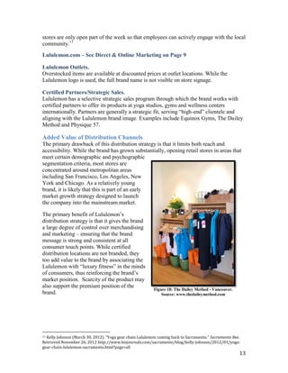 stores are only open part of the week so that employees can actively engage with the local
community.11

Lululemon.com – See Direct & Online Marketing on Page 9

Lululemon Outlets.
Overstocked items are available at discounted prices at outlet locations. While the
Lululemon logo is used, the full brand name is not visible on store signage.

Certified Partners/Strategic Sales.
Lululemon has a selective strategic sales program through which the brand works with
certified partners to offer its products at yoga studios, gyms and wellness centers
internationally. Partners are generally a strategic fit, serving “high-end” clientele and
aligning with the Lululemon brand image. Examples include Equinox Gyms, The Dailey
Method and Physique 57.

Added Value of Distribution Channels
The primary drawback of this distribution strategy is that it limits both reach and
accessibility. While the brand has grown substantially, opening retail stores in areas that
meet certain demographic and psychographic
segmentation criteria, most stores are
concentrated around metropolitan areas
including San Francisco, Los Angeles, New
York and Chicago. As a relatively young
brand, it is likely that this is part of an early
market growth strategy designed to launch
the company into the mainstream market.

The primary benefit of Lululemon’s
distribution strategy is that it gives the brand
a large degree of control over merchandising
and marketing – ensuring that the brand
message is strong and consistent at all
consumer touch points. While certified
distribution locations are not branded, they
too add value to the brand by associating the
Lululemon with “luxury fitness” in the minds
of consumers, thus reinforcing the brand’s
market position. Scarcity of the product may
also support the premium position of the
                                                          Figure 18: The Dailey Method - Vancouver.
brand.                                                        Source: www.thedaileymethod.com




11Kelly Johnson (March 30, 2012). “Yoga gear chain Lululemon coming back to Sacramento.” Sacramento Bee.
Retrieved November 26, 2012 http://www.bizjournals.com/sacramento/blog/kelly-johnson/2012/03/yoga-
gear-chain-lululemon-sacramento.html?page=all
                                                                                                       13
 