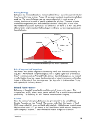 Pricing Strategy
Lululemon has positioned itself as a premium athletic brand – a position supported by the
brand’s overall pricing strategy. Product life-cycles are short and stores intentionally keep
stock low. The planned obsolescence and promise of exclusivity create a sense of
urgency for shoppers in search of specific product/color offerings. This tactic helps to
substantiate the premium price point and keep consumers coming back to their stores.
The brand rarely discounts merchandise and attention is not drawn to in store sales. Both
of these tactics help to maintain the brand’s perceived value and encourage customers to
buy at full-price.




                  Figure 19: Lululemon Product Lifecycle and Planned Obsolescence



Price Compared to Competitors
The brand’s price point is on par with other luxury active wear brands such as Lucy and
Gap, Inc.’s Atheta brand. The premium price point is slightly higher than “performance
brand” competitors such as Nike and Under Armour. Despite higher prices, our research
revealed that the brand has created significant perceived value for consumers, which has
helped to differentiate it from its competitors. (See Appendix 8. for Comparison Pricing
and Appendix 11 for Survey Results).

Brand Performance
Lululemon is financially sound and is exhibiting overall strong performance. The
company has a healthy balance sheet, income and cash flow to sustain future growth and
profitability. The following is a brief financial summary of the company.

Growth
Since the company’s inception, Lululemon has grown rapidly in the United States,
Canada, Australia, and New Zealand. The company ended their third quarter of fiscal
2012 with a total of 201 stores worldwide which includes 194 Lululemon branded stores.
Majority of the stores, 127, are located in the United States, which accounts for majority
of the company’s revenues.12 The United States market is expected to lead the


12
     Form 10-Q
                                                                                          14
 