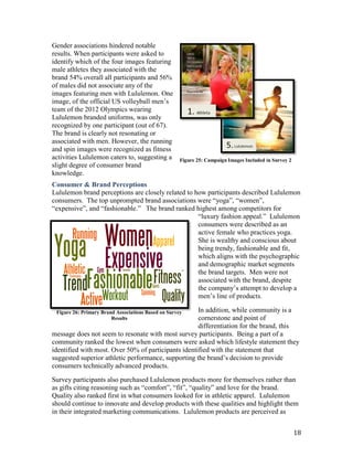 Gender associations hindered notable
results. When participants were asked to
identify which of the four images featuring
male athletes they associated with the
brand 54% overall all participants and 56%
of males did not associate any of the
images featuring men with Lululemon. One
image, of the official US volleyball men’s
team of the 2012 Olympics wearing
Lululemon branded uniforms, was only
recognized by one participant (out of 67).
The brand is clearly not resonating or
associated with men. However, the running
and spin images were recognized as fitness
activities Lululemon caters to, suggesting a         Figure 25: Campaign Images Included in Survey 2
slight degree of consumer brand
knowledge.
Consumer & Brand Perceptions
Lululemon brand perceptions are closely related to how participants described Lululemon
consumers. The top unprompted brand associations were “yoga”, “women”,
“expensive”, and “fashionable.” The brand ranked highest among competitors for
                                                    “luxury fashion appeal.” Lululemon
                                                    consumers were described as an
                                                    active female who practices yoga.
                                                    She is wealthy and conscious about
                                                    being trendy, fashionable and fit,
                                                    which aligns with the psychographic
                                                    and demographic market segments
                                                    the brand targets. Men were not
                                                    associated with the brand, despite
                                                    the company’s attempt to develop a
                                                    men’s line of products.

                                                     In addition, while community is a
 Figure 26: Primary Brand Associations Based on Survey
                        Results                      cornerstone and point of
                                                     differentiation for the brand, this
message does not seem to resonate with most survey participants. Being a part of a
community ranked the lowest when consumers were asked which lifestyle statement they
identified with most. Over 50% of participants identified with the statement that
suggested superior athletic performance, supporting the brand’s decision to provide
consumers technically advanced products.

Survey participants also purchased Lululemon products more for themselves rather than
as gifts citing reasoning such as “comfort”, “fit”, “quality” and love for the brand.
Quality also ranked first in what consumers looked for in athletic apparel. Lululemon
should continue to innovate and develop products with these qualities and highlight them
in their integrated marketing communications. Lululemon products are perceived as


                                                                                                       18
 