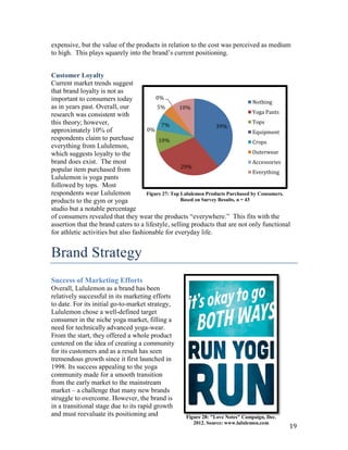 expensive, but the value of the products in relation to the cost was perceived as medium
to high. This plays squarely into the brand’s current positioning.


Customer Loyalty
Current market trends suggest
that brand loyalty is not as
important to consumers today              0%
                                                                                     Nothing
as in years past. Overall, our            5%        10%
research was consistent with                                                         Yoga Pants
this theory; however,                                                                Tops
                                            7%                      39%
approximately 10% of                  0%                                             Equipment
respondents claim to purchase              10%                                       Crops
everything from Lululemon,
which suggests loyalty to the                                                        Outerwear
brand does exist. The most                                                           Accessories
                                                     29%
popular item purchased from                                                          Everything
Lululemon is yoga pants
followed by tops. Most
respondents wear Lululemon            Figure 27: Top Lululemon Products Purchased by Consumers.
products to the gym or yoga                          Based on Survey Results, n = 43
studio but a notable percentage
of consumers revealed that they wear the products “everywhere.” This fits with the
assertion that the brand caters to a lifestyle, selling products that are not only functional
for athletic activities but also fashionable for everyday life.


Brand Strategy
Success of Marketing Efforts
Overall, Lululemon as a brand has been
relatively successful in its marketing efforts
to date. For its initial go-to-market strategy,
Lululemon chose a well-defined target
consumer in the niche yoga market, filling a
need for technically advanced yoga-wear.
From the start, they offered a whole product
centered on the idea of creating a community
for its customers and as a result has seen
tremendous growth since it first launched in
1998. Its success appealing to the yoga
community made for a smooth transition
from the early market to the mainstream
market – a challenge that many new brands
struggle to overcome. However, the brand is
in a transitional stage due to its rapid growth
and must reevaluate its positioning and               Figure 28: "Love Notes" Campaign, Dec.
                                                         2012. Source: www.lululemon.com
                                                                                               19
 