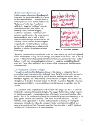 Brand Equity Improvements
Lululemon can enhance their brand equity by
improving the recognition and recall of some
of their brand elements. The brand name is
not fully utilized and is more wide known as
“Lululemon” rather than “Lululemon
Athletica”. Since the “Athletica” name is
sometimes confused with Athleta, the
company should consider dropping
“Athletica” altogether. Furthermore, the
company should reinforce the brand name so
consumers know how to spell it. Color
associations are strong with the brand but the
company should consider standardizing the
usage of color for the brand name and logos
on storefront and other non-product specific
branding to reinforce brand awareness and
                                                        Figure 30. Part of Brand Manifesto
knowledge.

We do not recommend repositioning the brand but rather reinforcing and featuring brand
values and messages so they are more strongly associated with the brand. Two of the key
points of differentiation highlighted in the brand’s Manifesto, community values and the
balance of self, were missing altogether in the survey aided and unaided brand recall
exercises. These values and beliefs are at the core of the company and should resonate
with consumers.

Leveraging & Extension Strategies
Through our analysis of the Lululemon brand, we have come to realize that there is
tremendous room for growth within the brand. Using the BCG matrix model, the men’s
line stands out as a category with low growth potential and low market share for the
brand (see Appendix 12). The company should consider exiting this market until it has
strengthened its position its current market per Ansoff’s model (see Appendix 13), using
resources generated by its yoga product lines to further develop new product lines for
women.

The Lululemon brand is synonymous with “women” and “yoga” and this is in line with
the brand’s core competencies and strengths. We suggest that the brand realign focus on
its female consumer by expanding its product offerings for women and branding other
product lines in the running and spinning functions similarly to the current strategy in the
yoga apparel function (see Appendix 2 for Current Brand Architecture). This will
facilitate better organization of its brand architecture and will clarify its offerings to
consumers, while also providing the company with the opportunity to establish new
nomenclatures to brand their fitness category lines (See Appendix 14 and 15 for Brand
Architecture Recommendation & Implementation).




                                                                                             21
 