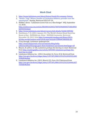 Work Cited
1. http://www.lululemon.com/about/history?mnid=ftr;company_history
2. "Dennis "Chip" Wilson, founder of Lululemon Athletica, presides over the
   opening bell". Nasdaq. Retrieved 2012-07-29.
3. Helliker, Kevin. “Lululemon Grows Fast on a Slim Budget”. WSJ, September
   13, 2010.
   http://online.wsj.com/article/SB100014240527487039600045754818903
   66935552.html
4. http://www.lululemon.com/about/careers/job-details/?jobId=005482
5. Hutchinson, T. H. (2011, January 31). The World's Hottest Retail Stock Has
   Room to Run - NASDAQ.com. Home - NASDAQ Community. Retrieved
   November 18, 2012, from http://community.nasdaq.com/News/2011-
   02/the-worlds-hottest-retail-stock.aspx?storyid=55806#.UK0ZzkJ-jPo
6. Tracy Keough, Lululemon spokesperson.
   http://www.bizjournals.com/sacramento/blog/kelly-
   johnson/2012/03/yoga-gear-chain-lululemon-sacramento.html?page=all
7. Maurer, B. (2012, 12 10). Lululemon perhaps the best buy in retail. Retrieved
   from http://seekingalpha.com/article/1054581-lululemon-perhaps-the-
   best-buy-in-retail
8. Lululemon Athletica Inc. (2012, December 6). Form 10-Q. Retrieved from
   http://sec.gov/Archives/edgar/data/1397187/000119312512492935/d42
   3946d10q.htm
9. Lululemon Athletica Inc. (2012, March 22). Form 10-K. Retrieved from
   http://sec.gov/Archives/edgar/data/1397187/000119312512126444/d27
   7556d10k.htm




                                                                              23
 