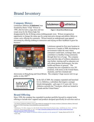 Brand Inventory

Company History
Lululemon Athletica [Lululemon] was
founded by Denis “Chip” Wilson in
1998, after he took a yoga class and was            Figure 1. Brand Word Mark & Logo
swept away by the fitness high, but
disappointed by the ill-fitting cotton clothing people wore. Wilson recognized an
opportunity to change the status quo by using innovative design and athletic fabrics to
create a new offering for customers. Wilson started an underground yoga apparel
movement by offering clothing to instructors and relying on their feedback to grow his
business.1

                                             Lululemon opened its first store location in
                                             Vancouver, Canada in 2000, developing an
                                             environment within the store where
                                             consumers could learn, exchange ideas, and
                                             contribute to a healthy living community
                                             through their love of yoga. The company
                                             soon took this idea of wellness education a
                                             step further, training staff as educators not
                                             only about product performance, but also
                                             health and fitness in general.2 The
  Figure 2. Lululemon Store Exterior, Walnut company has now expanded to over 201
                   Creek, CA                 locations, with stores in the United States,
                                             Australia, and New Zealand and
showrooms in Hong Kong and Great Britain. The company’s huge success led it to go
public in July 20073.4

                                            In the fall of 2009, the company expanded and launched
                                            Ivivva Athletica, a subsidiary that targets a younger
                                            female demographic - girls ages 6-12 years old. Ivivva
                                            Athletica currently has 7 locations, which are located in
                                            Canada and the United States.5


Brand Offering
Since 1998, the company has expanded its product portfolio beyond its original niche
offering to include men’s apparel and products designed specifically for activities such as
1
  our history | lululemon athletica. (n.d.). yoga clothes & running gear for sweaty workouts | lululemon athletica. Retrieved
October 25, 2012, from http://www.lululemon.com/about/history
2
  ibid
3
  Hutchinson, T. H. (2011, January 31). The World's Hottest Retail Stock Has Room to Run - NASDAQ.com. Home - NASDAQ
Community. Retrieved November 18, 2012, from http://community.nasdaq.com/News/2011-02/the-worlds-hottest-retail-
stock.aspx?storyid=55806#.UK0ZzkJ-jPo
4
  "Dennis "Chip" Wilson, founder of Lululemon Athletica, presides over the opening bell". Nasdaq. Retrieved 2012-07-29.
5
  Form 10-Q
                                                                                                                                4
 