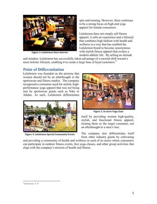 spin and running. However, there continues
                                                   to be a strong focus on high-end yoga
                                                   apparel for female consumers.

                                                  Lululemon does not simply sell fitness
                                                  apparel; it sells an experience and a lifestyle
                                                  that combines high fashion with health and
                                                  wellness in a way that has enabled the
                                                  Lululemon brand to become synonymous
      Figure 3. Lululemon Store Interior          with stylish fitness apparel that evokes a
                                                  modern athletic life. By selling an attitude
and mindset, Lululemon has successfully taken advantage of a societal shift toward a
more holistic lifestyle, enabling it to create a large base of loyal customers.6

Point of Differentiation
Lululemon was founded on the premise that
women should not be an afterthought in the
sportswear and fitness market. The company
recognized a consumer need for stylish, high-
performance yoga apparel that was not being
met by sportswear giants such as Nike or
Adidas. As such, Lululemon differentiates




                                                              Figure 5. In-store Yoga Class

                                                    itself by providing women high-quality,
                                                    stylish, and functional fitness apparel,
                                                    treating them as the target consumer, not
                                                    an afterthought to a men’s line.

    Figure 4. Lululemon Special Community Events The company also differentiates itself
                                                 from other industry giants by cultivating
and providing a community of health and wellness in each of its stores where consumers
can participate in outdoor fitness events, free yoga classes, and other group activities that
align with the company’s mission of health and fitness.




6
    Hutchinson, T. H



                                                                                               5
 