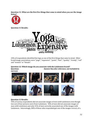 Question 11: What are the first five things that come to mind when you see the image
below?




Question 11 Results:




24% of respondents identified the logo as one of the first things that came to mind. Other
brand image associations were “yoga”, “expensive”, “pants”, “hair”, “quality”, “trendy”, “red”
and “women” or “female”.

Question 12: Which image do you associate with the Lululemon brand?
Question:                            Answer Key (for reference, not included in
survey):




Question 12 Results:
54% of survey respondents did not associate images of men with Lululemon even though
two out of four pictures were from Lululemon. 56% of men did not associate images of
men with Lululemon and only 31% of men correctly associated one of the images with
Lululemon. Interestingly, 84% of those who responded got one of the images correct, of a


                                                                                           52
 