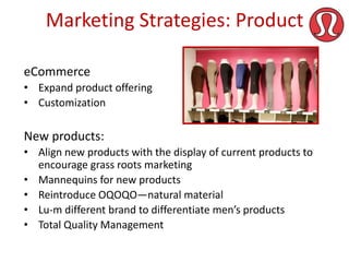 Marketing Strategies: Product
eCommerce
• Expand product offering
• Customization

New products:
• Align new products with the display of current products to
encourage grass roots marketing
• Mannequins for new products
• Reintroduce OQOQO—natural material
• Lu-m different brand to differentiate men’s products
• Total Quality Management

 