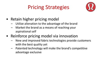 Pricing Strategies
• Retain higher pricing model
– Utilize alienation to the advantage of the brand
– Market the brand as a means of reaching your
aspirational self

• Reinforce pricing model via innovation
– New and improved fabric technologies provide customers
with the best quality yet
– Patented technology will make the brand’s competitive
advantage exclusive

 