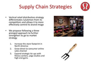 Supply Chain Strategies
• Vertical retail distribution strategy
differentiates lululemon from its
competitors and allows it to more
effectively control its brand image
• We propose following a three
pronged approach to further
strengthen its go to market
strategy
1.
2.

3.

Increase the store footprint in
North America
Grow direct to consumer online
sales channel
Expand strategic tie ups with
fitness centers, yoga studios and
high end gyms

 