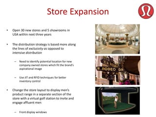 Store Expansion
•

Open 30 new stores and 5 showrooms in
USA within next three years

•

The distribution strategy is based more along
the lines of exclusivity as opposed to
intensive distribution
–

–

•

Need to identify potential location for new
company owned stores which fit the brand’s
aspirational image
Use JIT and RFID techniques for better
inventory control

Change the store layout to display men’s
product range in a separate section of the
store with a virtual golf station to invite and
engage affluent men
–

Front display windows

 