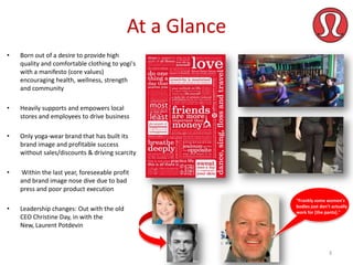 At a Glance
•

Born out of a desire to provide high
quality and comfortable clothing to yogi's
with a manifesto (core values)
encouraging health, wellness, strength
and community

•

Heavily supports and empowers local
stores and employees to drive business

•

Only yoga-wear brand that has built its
brand image and profitable success
without sales/discounts & driving scarcity

•

Within the last year, foreseeable profit
and brand image nose dive due to bad
press and poor product execution

•

Leadership changes: Out with the old
CEO Christine Day, in with the
New, Laurent Potdevin

"Frankly some women's
bodies just don't actually
work for [the pants]."

3

 