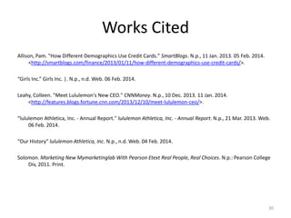 Works Cited
Allison, Pam. "How Different Demographics Use Credit Cards." SmartBlogs. N.p., 11 Jan. 2013. 05 Feb. 2014.
<http://smartblogs.com/finance/2013/01/11/how-different-demographics-use-credit-cards/>.
“Girls Inc.” Girls Inc. |. N.p., n.d. Web. 06 Feb. 2014.
Leahy, Colleen. "Meet Lululemon's New CEO." CNNMoney. N.p., 10 Dec. 2013. 11 Jan. 2014.
<http://features.blogs.fortune.cnn.com/2013/12/10/meet-lululemon-ceo/>.
“lululemon Athletica, Inc. - Annual Report." lululemon Athletica, Inc. - Annual Report. N.p., 21 Mar. 2013. Web.
06 Feb. 2014.
“Our History" lululemon Athletica, Inc. N.p., n.d. Web. 04 Feb. 2014.
Solomon. Marketing New Mymarketinglab With Pearson Etext Real People, Real Choices. N.p.: Pearson College
Div, 2011. Print.

30

 