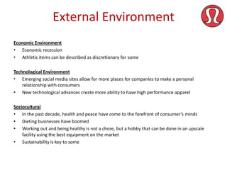 External Environment
Economic Environment
• Economic recession
• Athletic items can be described as discretionary for some
Technological Environment
• Emerging social media sites allow for more places for companies to make a personal
relationship with consumers
• New technological advances create more ability to have high performance apparel
Sociocultural
• In the past decade, health and peace have come to the forefront of consumer’s minds
• Dieting businesses have boomed
• Working out and being healthy is not a chore, but a hobby that can be done in an upscale
facility using the best equipment on the market
• Sustainability is key to some

 