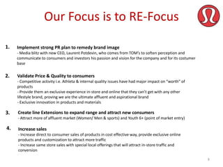 Our Focus is to RE-Focus
1.

Implement strong PR plan to remedy brand image
- Media blitz with new CEO, Laurent Potdevin, who comes from TOM’s to soften perception and
communicate to consumers and investors his passion and vision for the company and for its costumer
base

2.

Validate Price & Quality to consumers
- Competitive activity i.e. Athleta & internal quality issues have had major impact on “worth” of
products
- Provide them an exclusive experience in-store and online that they can’t get with any other
lifestyle brand, proving we are the ultimate affluent and aspirational brand
- Exclusive innovation in products and materials

3.

Create line Extensions to expand range and attract new consumers
- Attract more of affluent market (Women/ Men & sports) and Youth 6+ (point of market entry)

4.

Increase sales
- Increase direct to consumer sales of products in cost effective way, provide exclusive online
products and customization to attract more traffic
- Increase same store sales with special local offerings that will attract in-store traffic and
conversion
8

 