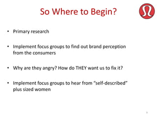 So Where to Begin?
• Primary research
• Implement focus groups to find out brand perception
from the consumers
• Why are they angry? How do THEY want us to fix it?
• Implement focus groups to hear from “self-described”
plus sized women

9

 