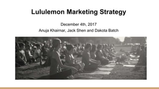 Lululemon Marketing Strategy
December 4th, 2017
Anuja Khairnar, Jack Shen and Dakota Batch
 