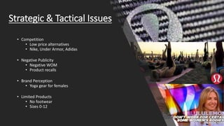 Strategic & Tactical Issues
• Competition
• Low price alternatives
• Nike, Under Armor, Adidas
• Negative Publicity
• Negative WOM
• Product recalls
• Brand Perception
• Yoga gear for females
• Limited Products
• No footwear
• Sizes 0-12
 