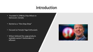 Introduction
• Founded in 1998 by Chip Wilson in
Vancouver, Canada
• Started as a ”One Stop Shop”
• Focused on Female Yoga Enthusiasts
• Wilson believed the yoga products
available weren’t fashionable or
efficient
 