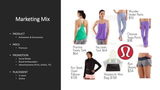 Marketing Mix
• PRODUCT
• Activewear & Accessories
• PRICE
• Premium
• PROMOTION
• Social Media
• Brand Ambassadors
• Advertisements (Print, Online, TV)
• PLACEMENT
• In-store
• Online
 