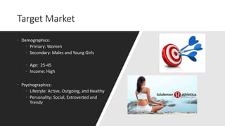 Target Market
• Demographics:
• Primary: Women
• Secondary: Males and Young Girls
• Age: 25-45
• Income: High
• Psychographics:
• Lifestyle: Active, Outgoing, and Healthy
• Personality: Social, Extroverted and
Trendy
 