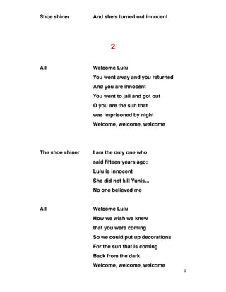 Shoe shiner And she’s turned out innocent
2
All Welcome Lulu
You went away and you returned
And you are innocent
You went to jail and got out
O you are the sun that
was imprisoned by night
Welcome, welcome, welcome
The shoe shiner I am the only one who
said fifteen years ago:
Lulu is innocent
She did not kill Yunis...
No one believed me
All Welcome Lulu
How we wish we knew
that you were coming
So we could put up decorations
For the sun that is coming
Back from the dark
Welcome, welcome, welcome
9
 