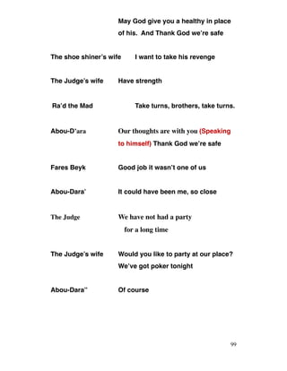 May God give you a healthy in place
of his. And Thank God we’re safe
The shoe shiner’s wife I want to take his revenge
The Judge’s wife Have strength
Ra’d the Mad Take turns, brothers, take turns.
Abou-D’ara Our thoughts are with you (Speaking
to himself) Thank God we’re safe
Fares Beyk Good job it wasn’t one of us
Abou-Dara’ It could have been me, so close
The Judge We have not had a party
for a long time
The Judge’s wife Would you like to party at our place?
We’ve got poker tonight
Abou-Dara’’ Of course
99
 