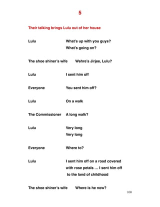 5
Their talking brings Lulu out of her house
Lulu What’s up with you guys?
What’s going on?
The shoe shiner’s wife Wehre’s Jirjee, Lulu?
Lulu I sent him off
Everyone You sent him off?
Lulu On a walk
The Commissioner A long walk?
Lulu Very long
Very long
Everyone Where to?
Lulu I sent him off on a road covered
with rose petals … I sent him off
to the land of childhood
The shoe shiner’s wife Where is he now?
100
 