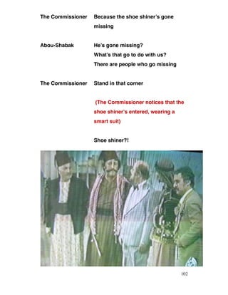 The Commissioner Because the shoe shiner’s gone
missing
Abou-Shabak He’s gone missing?
What’s that go to do with us?
There are people who go missing
The Commissioner Stand in that corner
(The Commissioner notices that the
shoe shiner’s entered, wearing a
smart suit)
Shoe shiner?!
102
 